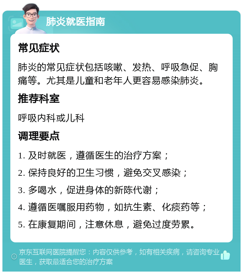 肺炎就医指南 常见症状 肺炎的常见症状包括咳嗽、发热、呼吸急促、胸痛等。尤其是儿童和老年人更容易感染肺炎。 推荐科室 呼吸内科或儿科 调理要点 1. 及时就医，遵循医生的治疗方案； 2. 保持良好的卫生习惯，避免交叉感染； 3. 多喝水，促进身体的新陈代谢； 4. 遵循医嘱服用药物，如抗生素、化痰药等； 5. 在康复期间，注意休息，避免过度劳累。