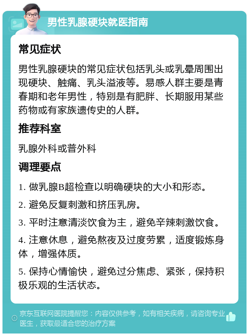 男性乳腺硬块就医指南 常见症状 男性乳腺硬块的常见症状包括乳头或乳晕周围出现硬块、触痛、乳头溢液等。易感人群主要是青春期和老年男性，特别是有肥胖、长期服用某些药物或有家族遗传史的人群。 推荐科室 乳腺外科或普外科 调理要点 1. 做乳腺B超检查以明确硬块的大小和形态。 2. 避免反复刺激和挤压乳房。 3. 平时注意清淡饮食为主，避免辛辣刺激饮食。 4. 注意休息，避免熬夜及过度劳累，适度锻炼身体，增强体质。 5. 保持心情愉快，避免过分焦虑、紧张，保持积极乐观的生活状态。