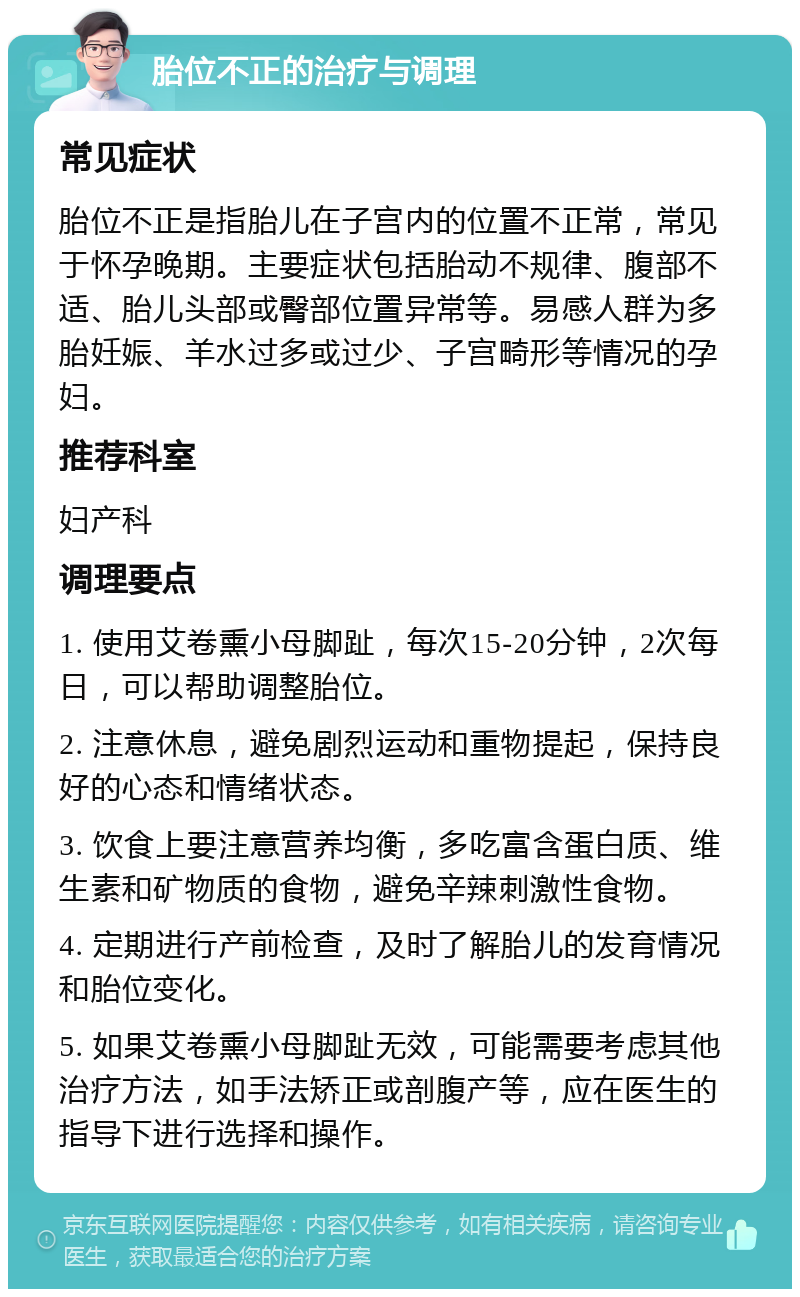 胎位不正的治疗与调理 常见症状 胎位不正是指胎儿在子宫内的位置不正常，常见于怀孕晚期。主要症状包括胎动不规律、腹部不适、胎儿头部或臀部位置异常等。易感人群为多胎妊娠、羊水过多或过少、子宫畸形等情况的孕妇。 推荐科室 妇产科 调理要点 1. 使用艾卷熏小母脚趾，每次15-20分钟，2次每日，可以帮助调整胎位。 2. 注意休息，避免剧烈运动和重物提起，保持良好的心态和情绪状态。 3. 饮食上要注意营养均衡，多吃富含蛋白质、维生素和矿物质的食物，避免辛辣刺激性食物。 4. 定期进行产前检查，及时了解胎儿的发育情况和胎位变化。 5. 如果艾卷熏小母脚趾无效，可能需要考虑其他治疗方法，如手法矫正或剖腹产等，应在医生的指导下进行选择和操作。