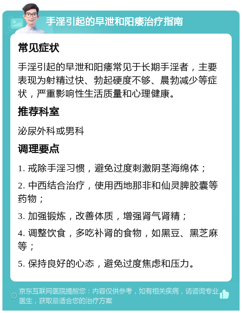 手淫引起的早泄和阳痿治疗指南 常见症状 手淫引起的早泄和阳痿常见于长期手淫者，主要表现为射精过快、勃起硬度不够、晨勃减少等症状，严重影响性生活质量和心理健康。 推荐科室 泌尿外科或男科 调理要点 1. 戒除手淫习惯，避免过度刺激阴茎海绵体； 2. 中西结合治疗，使用西地那非和仙灵脾胶囊等药物； 3. 加强锻炼，改善体质，增强肾气肾精； 4. 调整饮食，多吃补肾的食物，如黑豆、黑芝麻等； 5. 保持良好的心态，避免过度焦虑和压力。