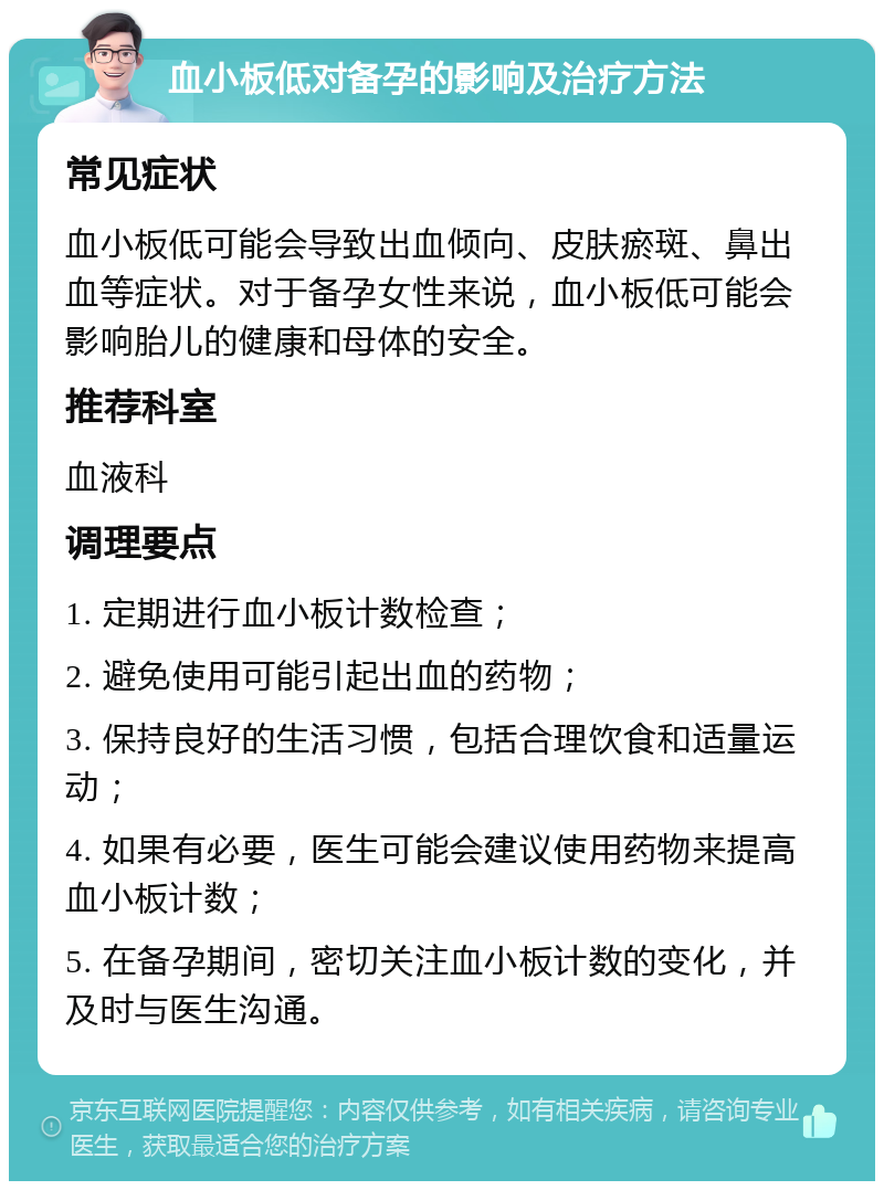 血小板低对备孕的影响及治疗方法 常见症状 血小板低可能会导致出血倾向、皮肤瘀斑、鼻出血等症状。对于备孕女性来说，血小板低可能会影响胎儿的健康和母体的安全。 推荐科室 血液科 调理要点 1. 定期进行血小板计数检查； 2. 避免使用可能引起出血的药物； 3. 保持良好的生活习惯，包括合理饮食和适量运动； 4. 如果有必要，医生可能会建议使用药物来提高血小板计数； 5. 在备孕期间，密切关注血小板计数的变化，并及时与医生沟通。