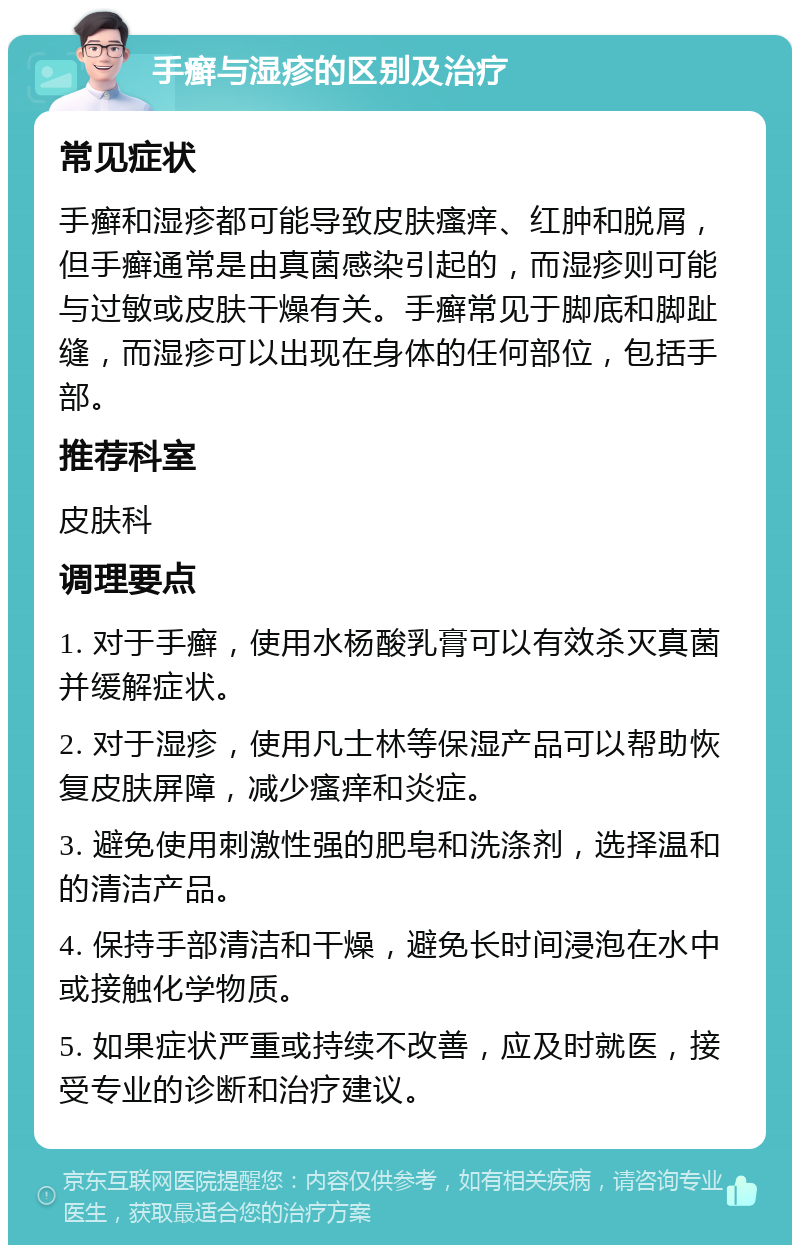 手癣与湿疹的区别及治疗 常见症状 手癣和湿疹都可能导致皮肤瘙痒、红肿和脱屑，但手癣通常是由真菌感染引起的，而湿疹则可能与过敏或皮肤干燥有关。手癣常见于脚底和脚趾缝，而湿疹可以出现在身体的任何部位，包括手部。 推荐科室 皮肤科 调理要点 1. 对于手癣，使用水杨酸乳膏可以有效杀灭真菌并缓解症状。 2. 对于湿疹，使用凡士林等保湿产品可以帮助恢复皮肤屏障，减少瘙痒和炎症。 3. 避免使用刺激性强的肥皂和洗涤剂，选择温和的清洁产品。 4. 保持手部清洁和干燥，避免长时间浸泡在水中或接触化学物质。 5. 如果症状严重或持续不改善，应及时就医，接受专业的诊断和治疗建议。