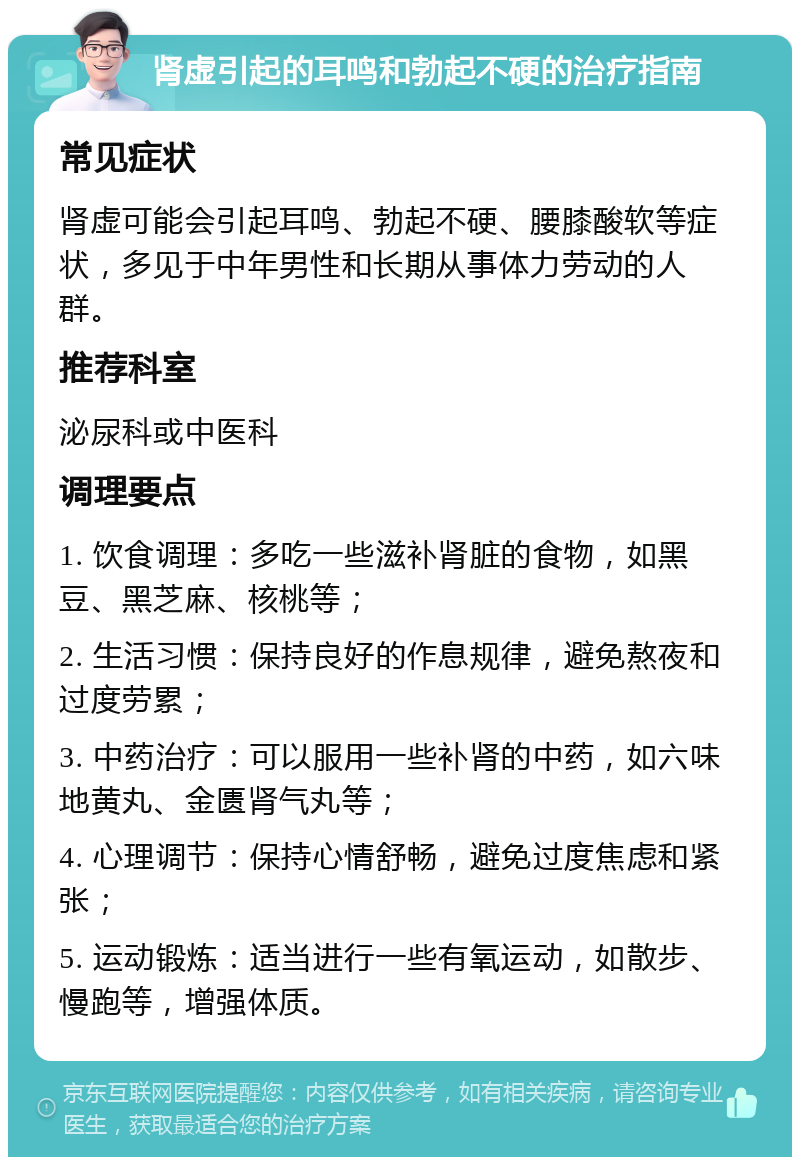 肾虚引起的耳鸣和勃起不硬的治疗指南 常见症状 肾虚可能会引起耳鸣、勃起不硬、腰膝酸软等症状，多见于中年男性和长期从事体力劳动的人群。 推荐科室 泌尿科或中医科 调理要点 1. 饮食调理：多吃一些滋补肾脏的食物，如黑豆、黑芝麻、核桃等； 2. 生活习惯：保持良好的作息规律，避免熬夜和过度劳累； 3. 中药治疗：可以服用一些补肾的中药，如六味地黄丸、金匮肾气丸等； 4. 心理调节：保持心情舒畅，避免过度焦虑和紧张； 5. 运动锻炼：适当进行一些有氧运动，如散步、慢跑等，增强体质。