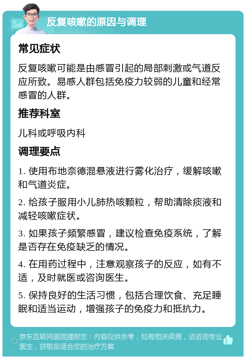 反复咳嗽的原因与调理 常见症状 反复咳嗽可能是由感冒引起的局部刺激或气道反应所致。易感人群包括免疫力较弱的儿童和经常感冒的人群。 推荐科室 儿科或呼吸内科 调理要点 1. 使用布地奈德混悬液进行雾化治疗，缓解咳嗽和气道炎症。 2. 给孩子服用小儿肺热咳颗粒，帮助清除痰液和减轻咳嗽症状。 3. 如果孩子频繁感冒，建议检查免疫系统，了解是否存在免疫缺乏的情况。 4. 在用药过程中，注意观察孩子的反应，如有不适，及时就医或咨询医生。 5. 保持良好的生活习惯，包括合理饮食、充足睡眠和适当运动，增强孩子的免疫力和抵抗力。