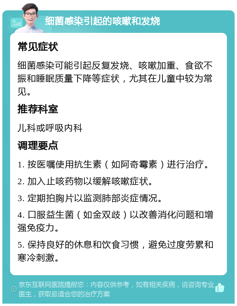 细菌感染引起的咳嗽和发烧 常见症状 细菌感染可能引起反复发烧、咳嗽加重、食欲不振和睡眠质量下降等症状，尤其在儿童中较为常见。 推荐科室 儿科或呼吸内科 调理要点 1. 按医嘱使用抗生素（如阿奇霉素）进行治疗。 2. 加入止咳药物以缓解咳嗽症状。 3. 定期拍胸片以监测肺部炎症情况。 4. 口服益生菌（如金双歧）以改善消化问题和增强免疫力。 5. 保持良好的休息和饮食习惯，避免过度劳累和寒冷刺激。