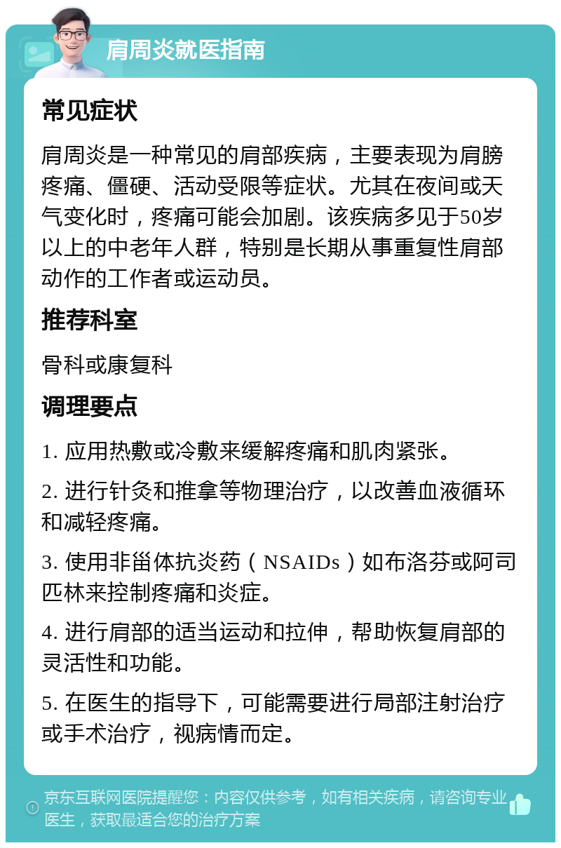 肩周炎就医指南 常见症状 肩周炎是一种常见的肩部疾病，主要表现为肩膀疼痛、僵硬、活动受限等症状。尤其在夜间或天气变化时，疼痛可能会加剧。该疾病多见于50岁以上的中老年人群，特别是长期从事重复性肩部动作的工作者或运动员。 推荐科室 骨科或康复科 调理要点 1. 应用热敷或冷敷来缓解疼痛和肌肉紧张。 2. 进行针灸和推拿等物理治疗，以改善血液循环和减轻疼痛。 3. 使用非甾体抗炎药（NSAIDs）如布洛芬或阿司匹林来控制疼痛和炎症。 4. 进行肩部的适当运动和拉伸，帮助恢复肩部的灵活性和功能。 5. 在医生的指导下，可能需要进行局部注射治疗或手术治疗，视病情而定。