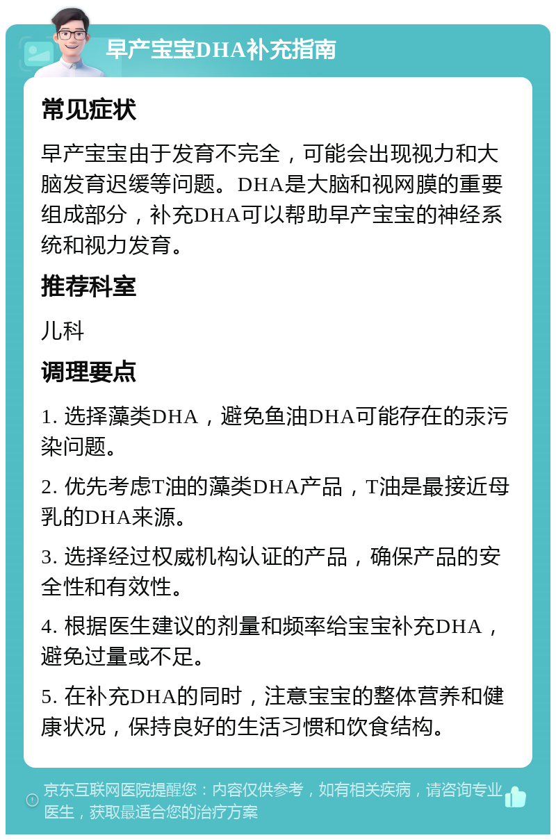 早产宝宝DHA补充指南 常见症状 早产宝宝由于发育不完全，可能会出现视力和大脑发育迟缓等问题。DHA是大脑和视网膜的重要组成部分，补充DHA可以帮助早产宝宝的神经系统和视力发育。 推荐科室 儿科 调理要点 1. 选择藻类DHA，避免鱼油DHA可能存在的汞污染问题。 2. 优先考虑T油的藻类DHA产品，T油是最接近母乳的DHA来源。 3. 选择经过权威机构认证的产品，确保产品的安全性和有效性。 4. 根据医生建议的剂量和频率给宝宝补充DHA，避免过量或不足。 5. 在补充DHA的同时，注意宝宝的整体营养和健康状况，保持良好的生活习惯和饮食结构。