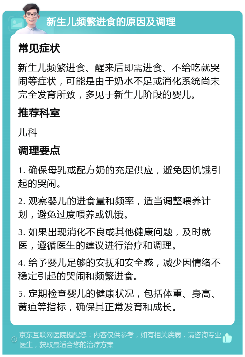 新生儿频繁进食的原因及调理 常见症状 新生儿频繁进食、醒来后即需进食、不给吃就哭闹等症状，可能是由于奶水不足或消化系统尚未完全发育所致，多见于新生儿阶段的婴儿。 推荐科室 儿科 调理要点 1. 确保母乳或配方奶的充足供应，避免因饥饿引起的哭闹。 2. 观察婴儿的进食量和频率，适当调整喂养计划，避免过度喂养或饥饿。 3. 如果出现消化不良或其他健康问题，及时就医，遵循医生的建议进行治疗和调理。 4. 给予婴儿足够的安抚和安全感，减少因情绪不稳定引起的哭闹和频繁进食。 5. 定期检查婴儿的健康状况，包括体重、身高、黄疸等指标，确保其正常发育和成长。