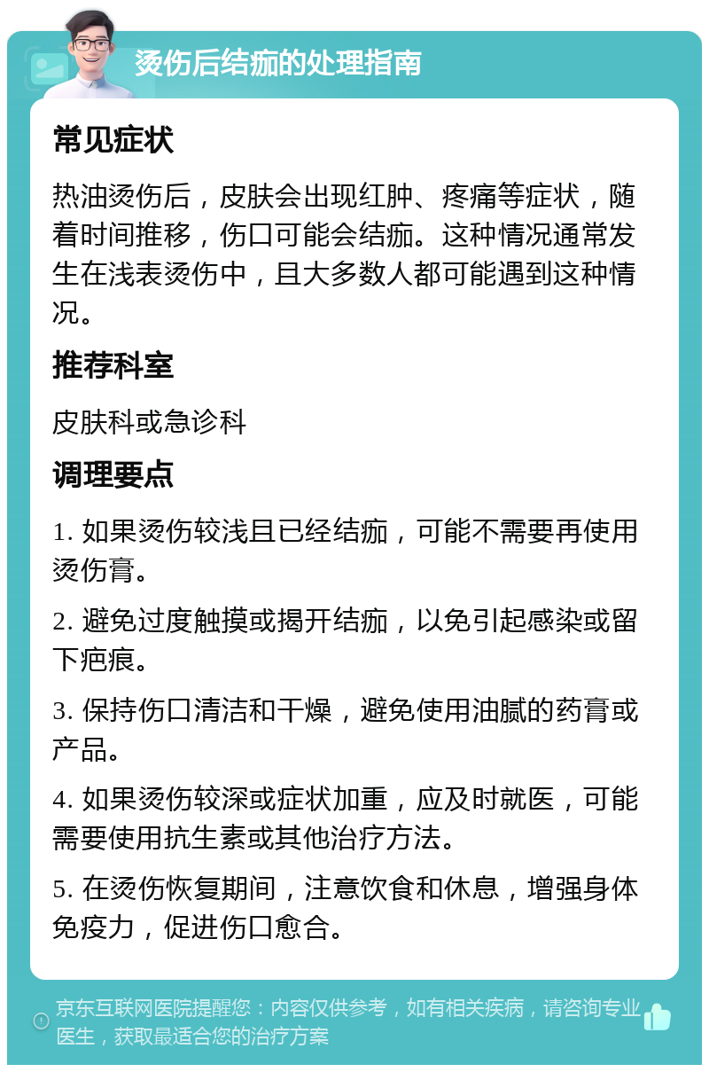 烫伤后结痂的处理指南 常见症状 热油烫伤后，皮肤会出现红肿、疼痛等症状，随着时间推移，伤口可能会结痂。这种情况通常发生在浅表烫伤中，且大多数人都可能遇到这种情况。 推荐科室 皮肤科或急诊科 调理要点 1. 如果烫伤较浅且已经结痂，可能不需要再使用烫伤膏。 2. 避免过度触摸或揭开结痂，以免引起感染或留下疤痕。 3. 保持伤口清洁和干燥，避免使用油腻的药膏或产品。 4. 如果烫伤较深或症状加重，应及时就医，可能需要使用抗生素或其他治疗方法。 5. 在烫伤恢复期间，注意饮食和休息，增强身体免疫力，促进伤口愈合。