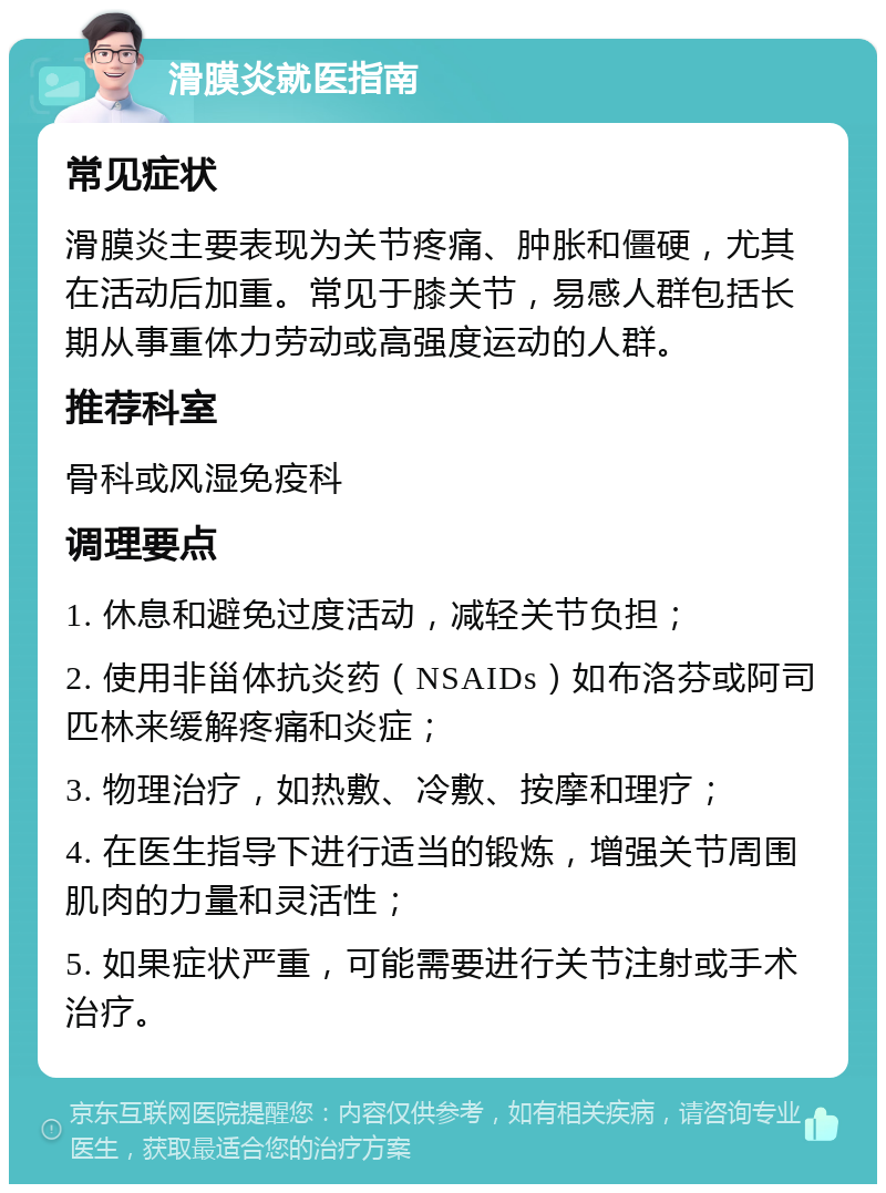 滑膜炎就医指南 常见症状 滑膜炎主要表现为关节疼痛、肿胀和僵硬，尤其在活动后加重。常见于膝关节，易感人群包括长期从事重体力劳动或高强度运动的人群。 推荐科室 骨科或风湿免疫科 调理要点 1. 休息和避免过度活动，减轻关节负担； 2. 使用非甾体抗炎药（NSAIDs）如布洛芬或阿司匹林来缓解疼痛和炎症； 3. 物理治疗，如热敷、冷敷、按摩和理疗； 4. 在医生指导下进行适当的锻炼，增强关节周围肌肉的力量和灵活性； 5. 如果症状严重，可能需要进行关节注射或手术治疗。