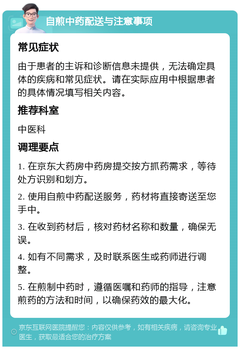 自煎中药配送与注意事项 常见症状 由于患者的主诉和诊断信息未提供，无法确定具体的疾病和常见症状。请在实际应用中根据患者的具体情况填写相关内容。 推荐科室 中医科 调理要点 1. 在京东大药房中药房提交按方抓药需求，等待处方识别和划方。 2. 使用自煎中药配送服务，药材将直接寄送至您手中。 3. 在收到药材后，核对药材名称和数量，确保无误。 4. 如有不同需求，及时联系医生或药师进行调整。 5. 在煎制中药时，遵循医嘱和药师的指导，注意煎药的方法和时间，以确保药效的最大化。