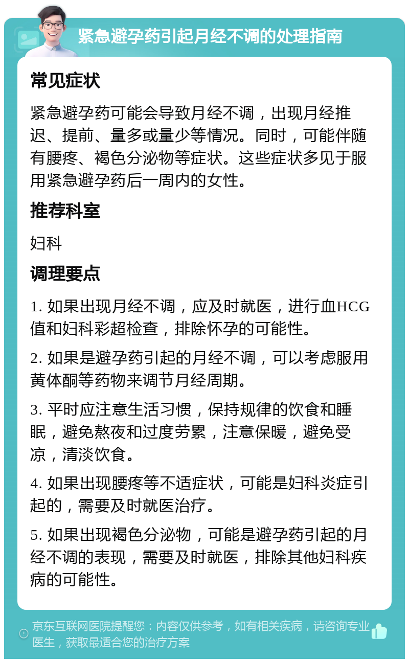 紧急避孕药引起月经不调的处理指南 常见症状 紧急避孕药可能会导致月经不调，出现月经推迟、提前、量多或量少等情况。同时，可能伴随有腰疼、褐色分泌物等症状。这些症状多见于服用紧急避孕药后一周内的女性。 推荐科室 妇科 调理要点 1. 如果出现月经不调，应及时就医，进行血HCG值和妇科彩超检查，排除怀孕的可能性。 2. 如果是避孕药引起的月经不调，可以考虑服用黄体酮等药物来调节月经周期。 3. 平时应注意生活习惯，保持规律的饮食和睡眠，避免熬夜和过度劳累，注意保暖，避免受凉，清淡饮食。 4. 如果出现腰疼等不适症状，可能是妇科炎症引起的，需要及时就医治疗。 5. 如果出现褐色分泌物，可能是避孕药引起的月经不调的表现，需要及时就医，排除其他妇科疾病的可能性。