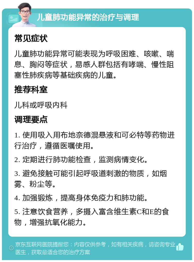 儿童肺功能异常的治疗与调理 常见症状 儿童肺功能异常可能表现为呼吸困难、咳嗽、喘息、胸闷等症状，易感人群包括有哮喘、慢性阻塞性肺疾病等基础疾病的儿童。 推荐科室 儿科或呼吸内科 调理要点 1. 使用吸入用布地奈德混悬液和可必特等药物进行治疗，遵循医嘱使用。 2. 定期进行肺功能检查，监测病情变化。 3. 避免接触可能引起呼吸道刺激的物质，如烟雾、粉尘等。 4. 加强锻炼，提高身体免疫力和肺功能。 5. 注意饮食营养，多摄入富含维生素C和E的食物，增强抗氧化能力。