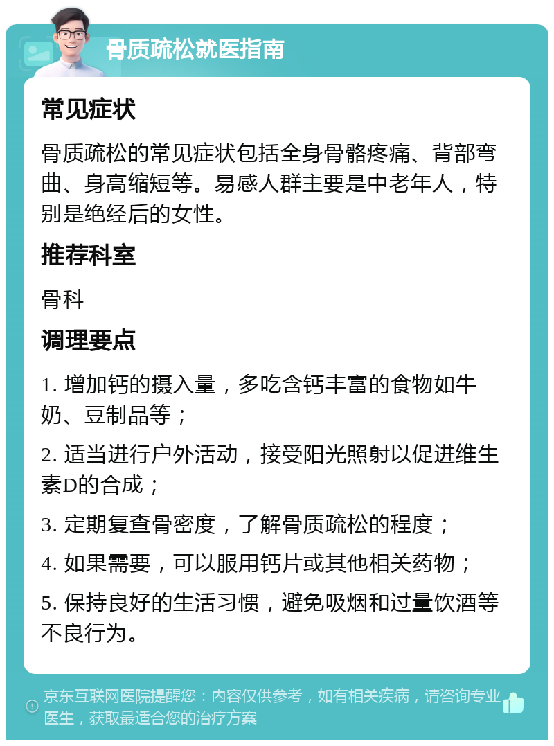 骨质疏松就医指南 常见症状 骨质疏松的常见症状包括全身骨骼疼痛、背部弯曲、身高缩短等。易感人群主要是中老年人，特别是绝经后的女性。 推荐科室 骨科 调理要点 1. 增加钙的摄入量，多吃含钙丰富的食物如牛奶、豆制品等； 2. 适当进行户外活动，接受阳光照射以促进维生素D的合成； 3. 定期复查骨密度，了解骨质疏松的程度； 4. 如果需要，可以服用钙片或其他相关药物； 5. 保持良好的生活习惯，避免吸烟和过量饮酒等不良行为。