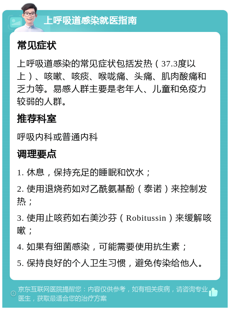 上呼吸道感染就医指南 常见症状 上呼吸道感染的常见症状包括发热（37.3度以上）、咳嗽、咳痰、喉咙痛、头痛、肌肉酸痛和乏力等。易感人群主要是老年人、儿童和免疫力较弱的人群。 推荐科室 呼吸内科或普通内科 调理要点 1. 休息，保持充足的睡眠和饮水； 2. 使用退烧药如对乙酰氨基酚（泰诺）来控制发热； 3. 使用止咳药如右美沙芬（Robitussin）来缓解咳嗽； 4. 如果有细菌感染，可能需要使用抗生素； 5. 保持良好的个人卫生习惯，避免传染给他人。