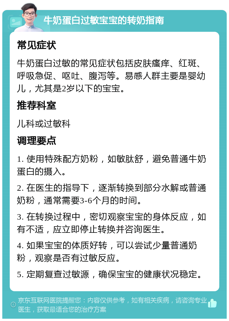 牛奶蛋白过敏宝宝的转奶指南 常见症状 牛奶蛋白过敏的常见症状包括皮肤瘙痒、红斑、呼吸急促、呕吐、腹泻等。易感人群主要是婴幼儿，尤其是2岁以下的宝宝。 推荐科室 儿科或过敏科 调理要点 1. 使用特殊配方奶粉，如敏肽舒，避免普通牛奶蛋白的摄入。 2. 在医生的指导下，逐渐转换到部分水解或普通奶粉，通常需要3-6个月的时间。 3. 在转换过程中，密切观察宝宝的身体反应，如有不适，应立即停止转换并咨询医生。 4. 如果宝宝的体质好转，可以尝试少量普通奶粉，观察是否有过敏反应。 5. 定期复查过敏源，确保宝宝的健康状况稳定。