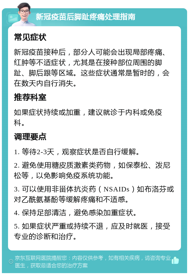 新冠疫苗后脚趾疼痛处理指南 常见症状 新冠疫苗接种后，部分人可能会出现局部疼痛、红肿等不适症状，尤其是在接种部位周围的脚趾、脚后跟等区域。这些症状通常是暂时的，会在数天内自行消失。 推荐科室 如果症状持续或加重，建议就诊于内科或免疫科。 调理要点 1. 等待2-3天，观察症状是否自行缓解。 2. 避免使用糖皮质激素类药物，如保泰松、泼尼松等，以免影响免疫系统功能。 3. 可以使用非甾体抗炎药（NSAIDs）如布洛芬或对乙酰氨基酚等缓解疼痛和不适感。 4. 保持足部清洁，避免感染加重症状。 5. 如果症状严重或持续不退，应及时就医，接受专业的诊断和治疗。