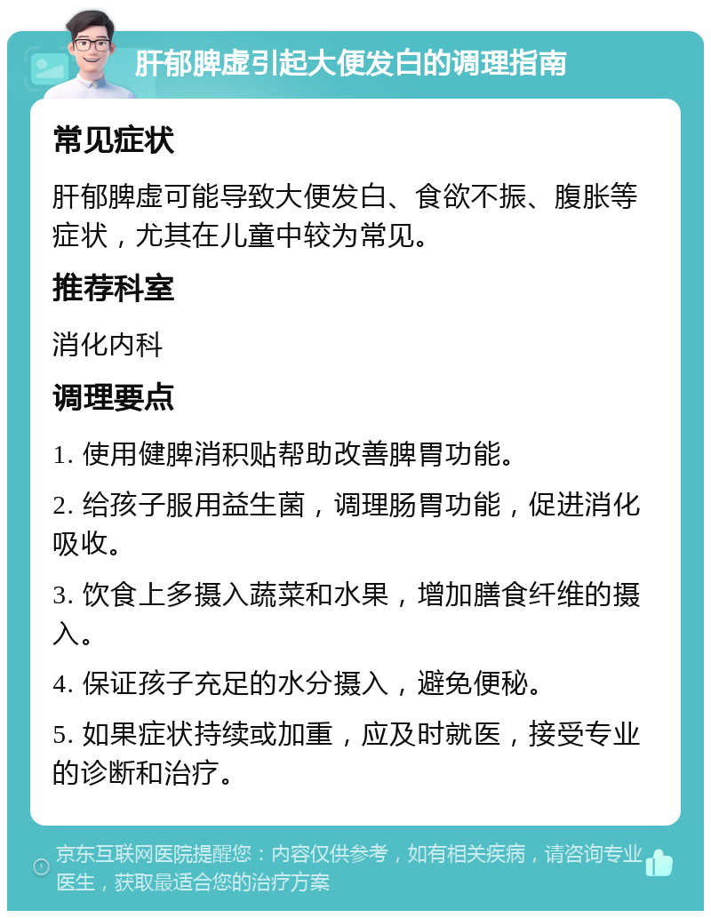 肝郁脾虚引起大便发白的调理指南 常见症状 肝郁脾虚可能导致大便发白、食欲不振、腹胀等症状，尤其在儿童中较为常见。 推荐科室 消化内科 调理要点 1. 使用健脾消积贴帮助改善脾胃功能。 2. 给孩子服用益生菌，调理肠胃功能，促进消化吸收。 3. 饮食上多摄入蔬菜和水果，增加膳食纤维的摄入。 4. 保证孩子充足的水分摄入，避免便秘。 5. 如果症状持续或加重，应及时就医，接受专业的诊断和治疗。