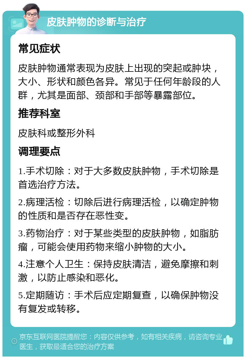 皮肤肿物的诊断与治疗 常见症状 皮肤肿物通常表现为皮肤上出现的突起或肿块，大小、形状和颜色各异。常见于任何年龄段的人群，尤其是面部、颈部和手部等暴露部位。 推荐科室 皮肤科或整形外科 调理要点 1.手术切除：对于大多数皮肤肿物，手术切除是首选治疗方法。 2.病理活检：切除后进行病理活检，以确定肿物的性质和是否存在恶性变。 3.药物治疗：对于某些类型的皮肤肿物，如脂肪瘤，可能会使用药物来缩小肿物的大小。 4.注意个人卫生：保持皮肤清洁，避免摩擦和刺激，以防止感染和恶化。 5.定期随访：手术后应定期复查，以确保肿物没有复发或转移。