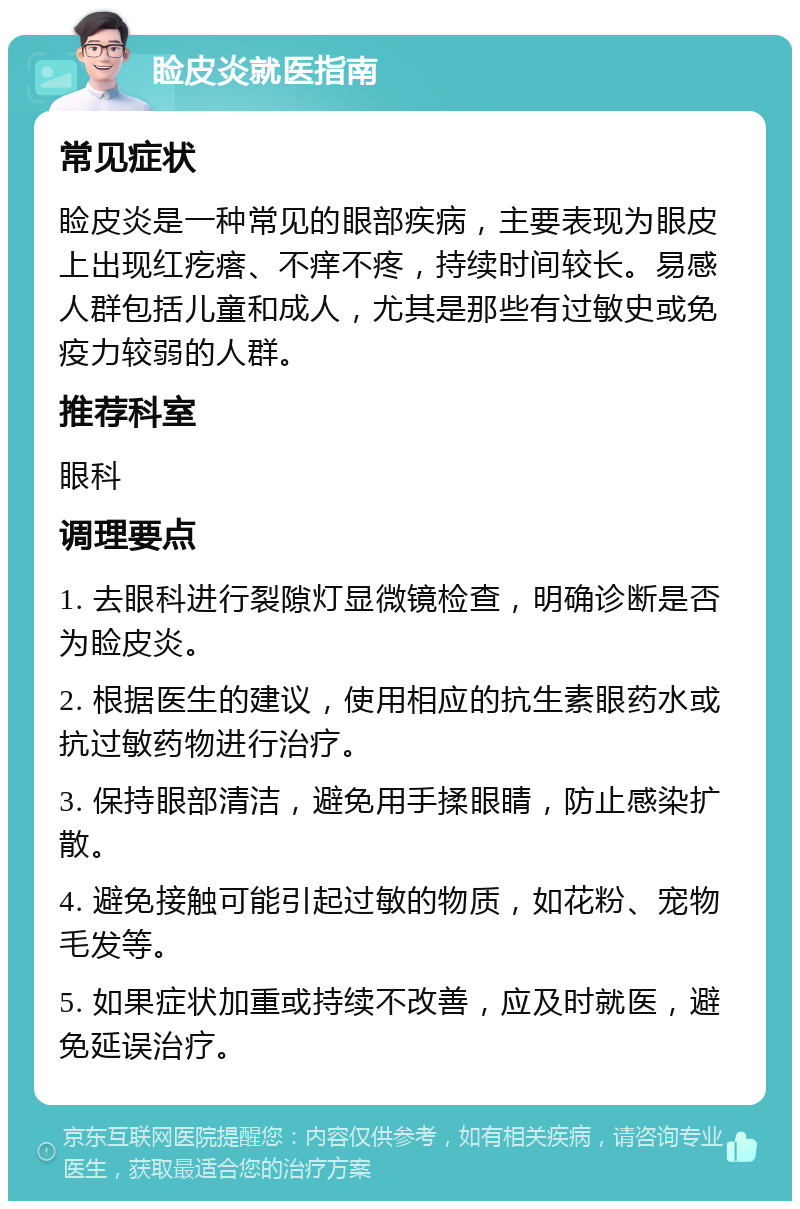 睑皮炎就医指南 常见症状 睑皮炎是一种常见的眼部疾病，主要表现为眼皮上出现红疙瘩、不痒不疼，持续时间较长。易感人群包括儿童和成人，尤其是那些有过敏史或免疫力较弱的人群。 推荐科室 眼科 调理要点 1. 去眼科进行裂隙灯显微镜检查，明确诊断是否为睑皮炎。 2. 根据医生的建议，使用相应的抗生素眼药水或抗过敏药物进行治疗。 3. 保持眼部清洁，避免用手揉眼睛，防止感染扩散。 4. 避免接触可能引起过敏的物质，如花粉、宠物毛发等。 5. 如果症状加重或持续不改善，应及时就医，避免延误治疗。