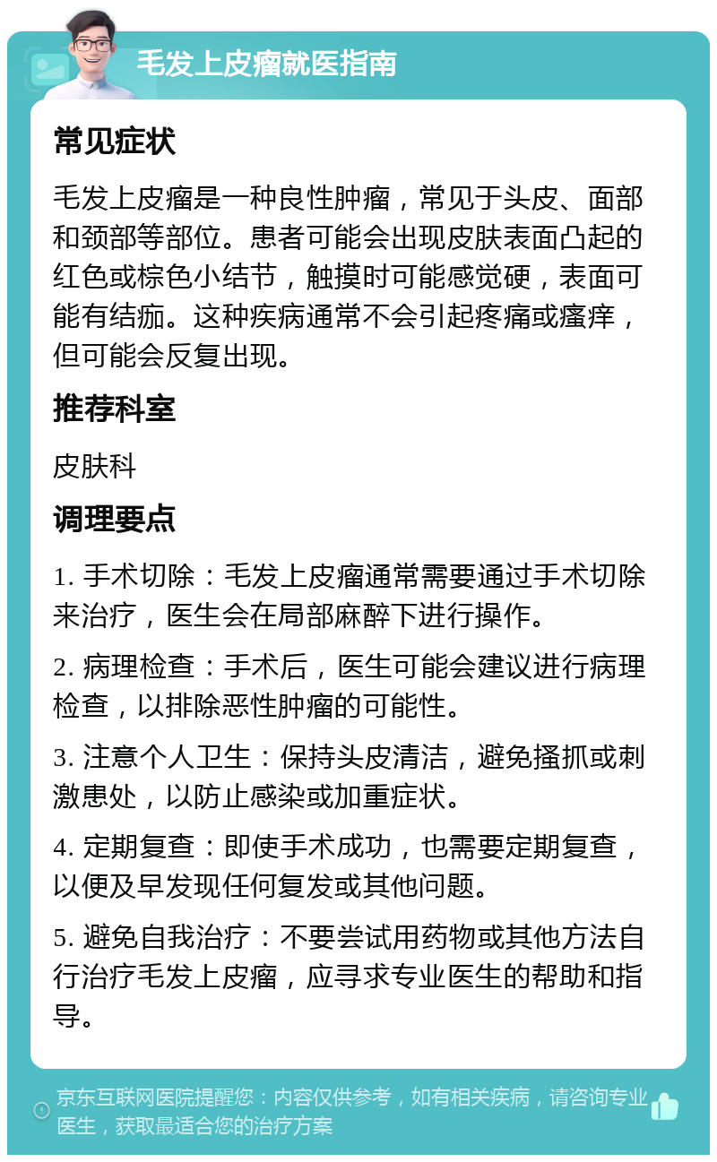 毛发上皮瘤就医指南 常见症状 毛发上皮瘤是一种良性肿瘤，常见于头皮、面部和颈部等部位。患者可能会出现皮肤表面凸起的红色或棕色小结节，触摸时可能感觉硬，表面可能有结痂。这种疾病通常不会引起疼痛或瘙痒，但可能会反复出现。 推荐科室 皮肤科 调理要点 1. 手术切除：毛发上皮瘤通常需要通过手术切除来治疗，医生会在局部麻醉下进行操作。 2. 病理检查：手术后，医生可能会建议进行病理检查，以排除恶性肿瘤的可能性。 3. 注意个人卫生：保持头皮清洁，避免搔抓或刺激患处，以防止感染或加重症状。 4. 定期复查：即使手术成功，也需要定期复查，以便及早发现任何复发或其他问题。 5. 避免自我治疗：不要尝试用药物或其他方法自行治疗毛发上皮瘤，应寻求专业医生的帮助和指导。