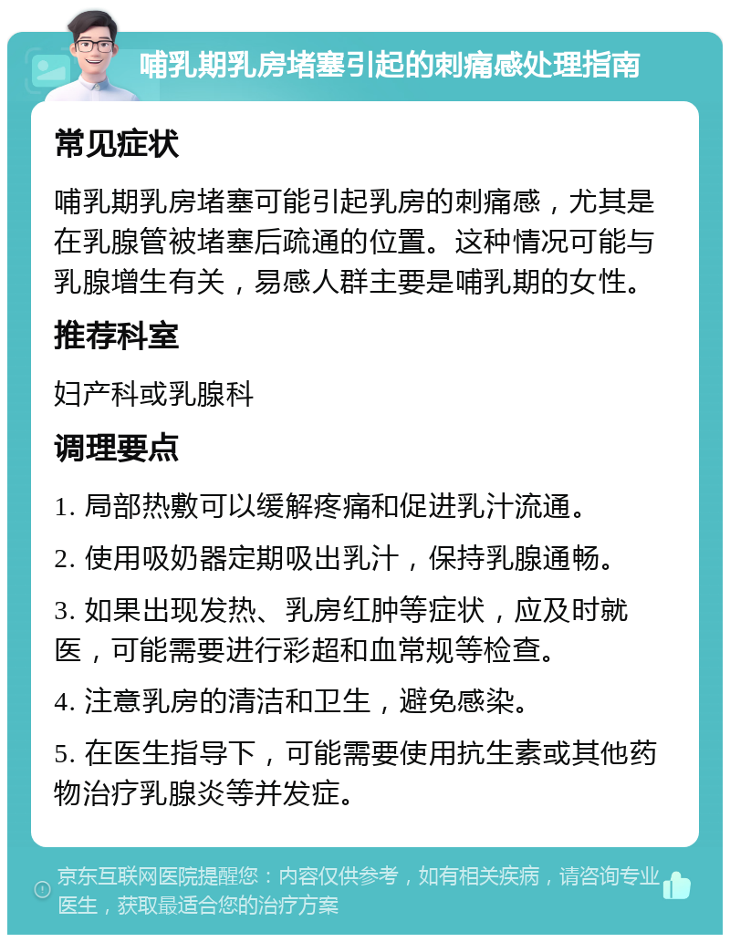 哺乳期乳房堵塞引起的刺痛感处理指南 常见症状 哺乳期乳房堵塞可能引起乳房的刺痛感，尤其是在乳腺管被堵塞后疏通的位置。这种情况可能与乳腺增生有关，易感人群主要是哺乳期的女性。 推荐科室 妇产科或乳腺科 调理要点 1. 局部热敷可以缓解疼痛和促进乳汁流通。 2. 使用吸奶器定期吸出乳汁，保持乳腺通畅。 3. 如果出现发热、乳房红肿等症状，应及时就医，可能需要进行彩超和血常规等检查。 4. 注意乳房的清洁和卫生，避免感染。 5. 在医生指导下，可能需要使用抗生素或其他药物治疗乳腺炎等并发症。