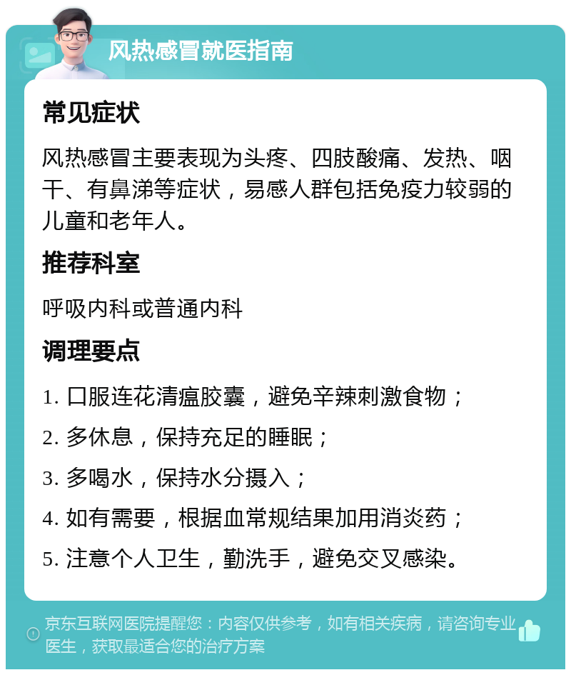 风热感冒就医指南 常见症状 风热感冒主要表现为头疼、四肢酸痛、发热、咽干、有鼻涕等症状，易感人群包括免疫力较弱的儿童和老年人。 推荐科室 呼吸内科或普通内科 调理要点 1. 口服连花清瘟胶囊，避免辛辣刺激食物； 2. 多休息，保持充足的睡眠； 3. 多喝水，保持水分摄入； 4. 如有需要，根据血常规结果加用消炎药； 5. 注意个人卫生，勤洗手，避免交叉感染。