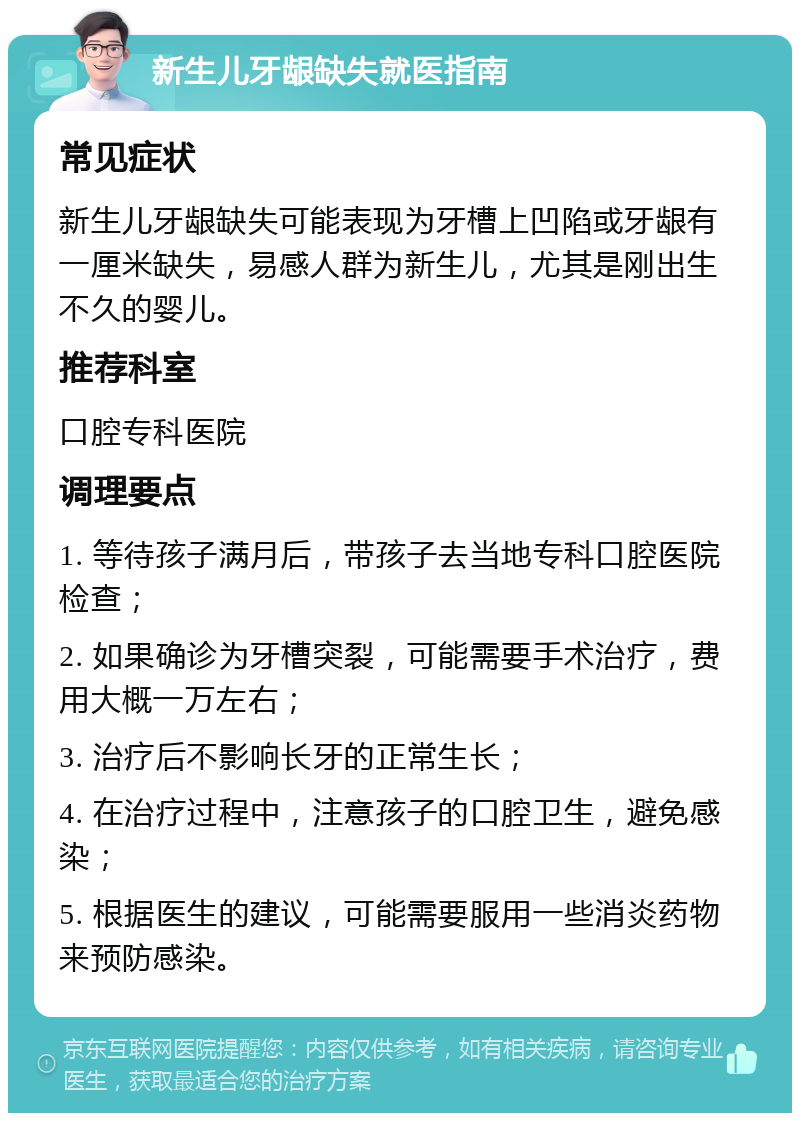 新生儿牙龈缺失就医指南 常见症状 新生儿牙龈缺失可能表现为牙槽上凹陷或牙龈有一厘米缺失，易感人群为新生儿，尤其是刚出生不久的婴儿。 推荐科室 口腔专科医院 调理要点 1. 等待孩子满月后，带孩子去当地专科口腔医院检查； 2. 如果确诊为牙槽突裂，可能需要手术治疗，费用大概一万左右； 3. 治疗后不影响长牙的正常生长； 4. 在治疗过程中，注意孩子的口腔卫生，避免感染； 5. 根据医生的建议，可能需要服用一些消炎药物来预防感染。