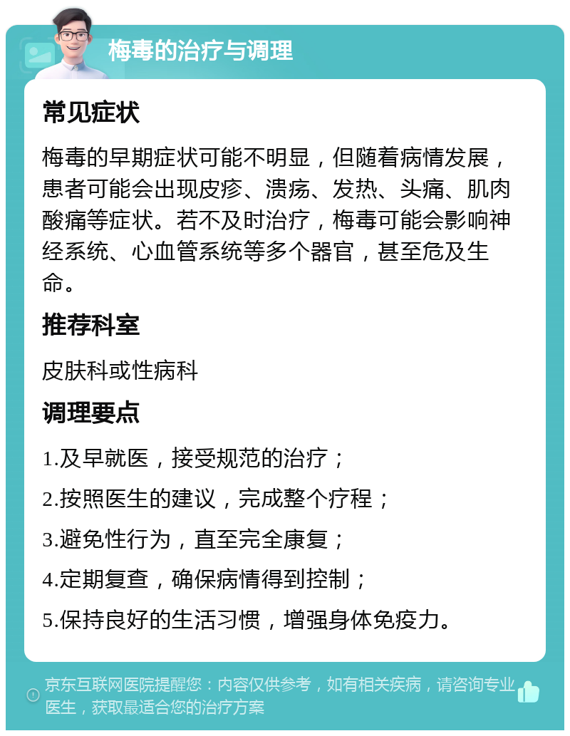 梅毒的治疗与调理 常见症状 梅毒的早期症状可能不明显，但随着病情发展，患者可能会出现皮疹、溃疡、发热、头痛、肌肉酸痛等症状。若不及时治疗，梅毒可能会影响神经系统、心血管系统等多个器官，甚至危及生命。 推荐科室 皮肤科或性病科 调理要点 1.及早就医，接受规范的治疗； 2.按照医生的建议，完成整个疗程； 3.避免性行为，直至完全康复； 4.定期复查，确保病情得到控制； 5.保持良好的生活习惯，增强身体免疫力。