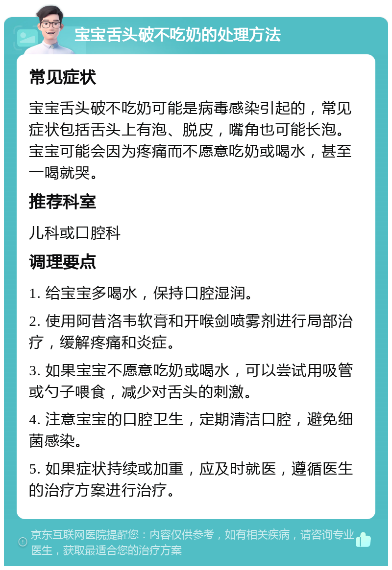 宝宝舌头破不吃奶的处理方法 常见症状 宝宝舌头破不吃奶可能是病毒感染引起的，常见症状包括舌头上有泡、脱皮，嘴角也可能长泡。宝宝可能会因为疼痛而不愿意吃奶或喝水，甚至一喝就哭。 推荐科室 儿科或口腔科 调理要点 1. 给宝宝多喝水，保持口腔湿润。 2. 使用阿昔洛韦软膏和开喉剑喷雾剂进行局部治疗，缓解疼痛和炎症。 3. 如果宝宝不愿意吃奶或喝水，可以尝试用吸管或勺子喂食，减少对舌头的刺激。 4. 注意宝宝的口腔卫生，定期清洁口腔，避免细菌感染。 5. 如果症状持续或加重，应及时就医，遵循医生的治疗方案进行治疗。