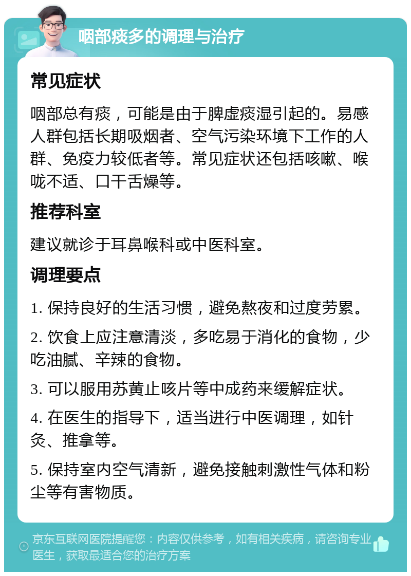 咽部痰多的调理与治疗 常见症状 咽部总有痰，可能是由于脾虚痰湿引起的。易感人群包括长期吸烟者、空气污染环境下工作的人群、免疫力较低者等。常见症状还包括咳嗽、喉咙不适、口干舌燥等。 推荐科室 建议就诊于耳鼻喉科或中医科室。 调理要点 1. 保持良好的生活习惯，避免熬夜和过度劳累。 2. 饮食上应注意清淡，多吃易于消化的食物，少吃油腻、辛辣的食物。 3. 可以服用苏黄止咳片等中成药来缓解症状。 4. 在医生的指导下，适当进行中医调理，如针灸、推拿等。 5. 保持室内空气清新，避免接触刺激性气体和粉尘等有害物质。