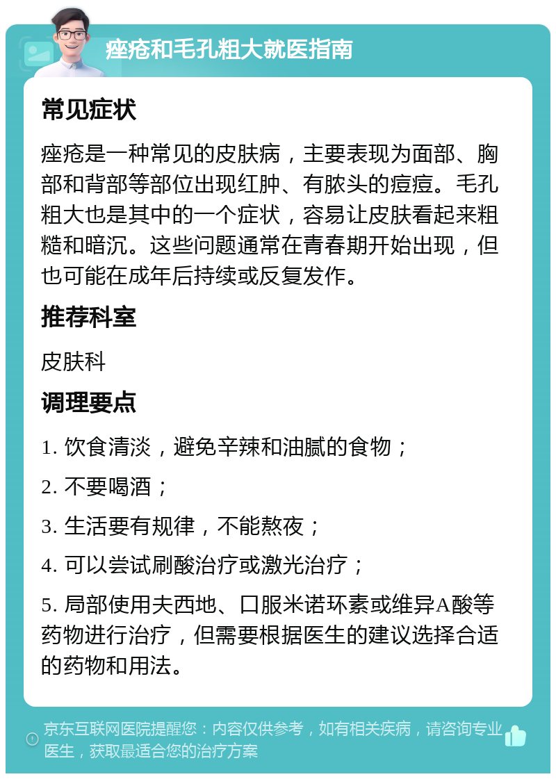 痤疮和毛孔粗大就医指南 常见症状 痤疮是一种常见的皮肤病，主要表现为面部、胸部和背部等部位出现红肿、有脓头的痘痘。毛孔粗大也是其中的一个症状，容易让皮肤看起来粗糙和暗沉。这些问题通常在青春期开始出现，但也可能在成年后持续或反复发作。 推荐科室 皮肤科 调理要点 1. 饮食清淡，避免辛辣和油腻的食物； 2. 不要喝酒； 3. 生活要有规律，不能熬夜； 4. 可以尝试刷酸治疗或激光治疗； 5. 局部使用夫西地、口服米诺环素或维异A酸等药物进行治疗，但需要根据医生的建议选择合适的药物和用法。