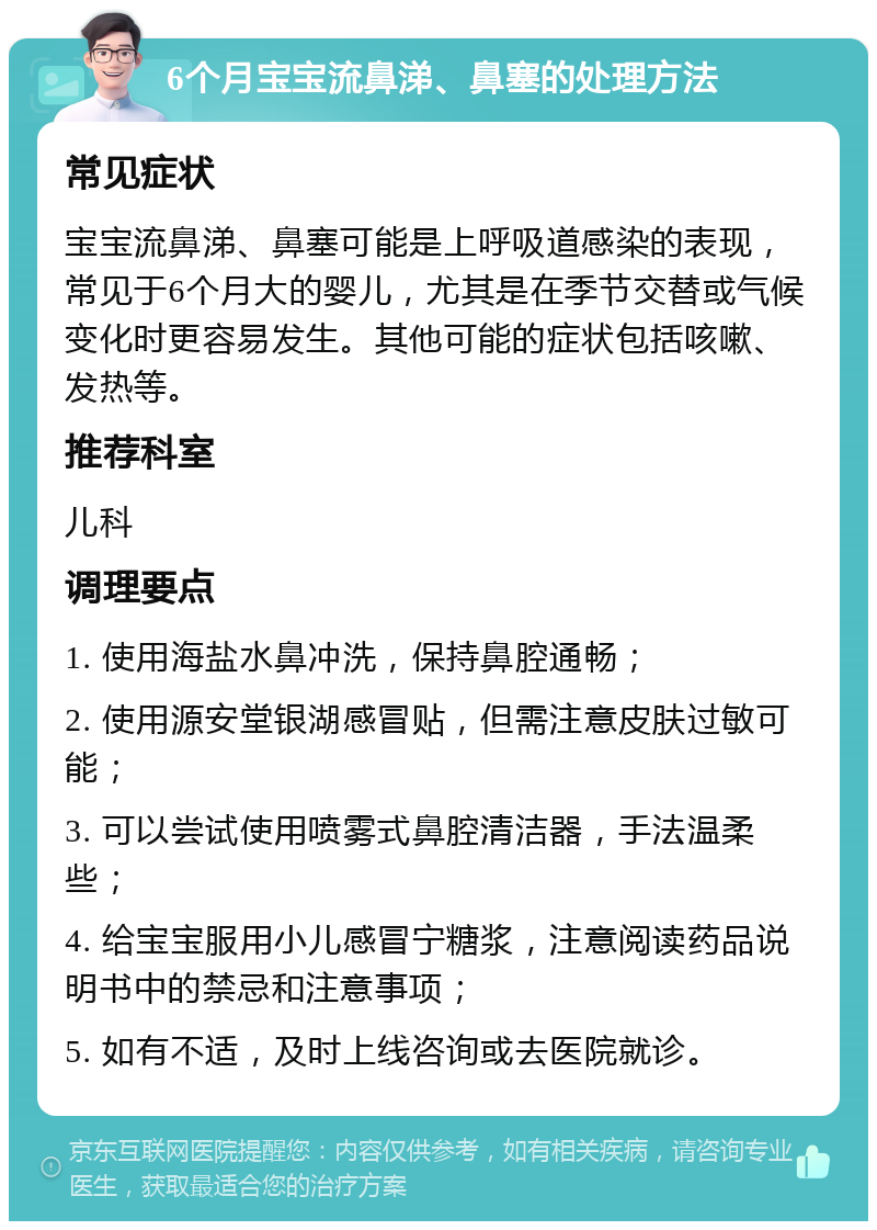 6个月宝宝流鼻涕、鼻塞的处理方法 常见症状 宝宝流鼻涕、鼻塞可能是上呼吸道感染的表现，常见于6个月大的婴儿，尤其是在季节交替或气候变化时更容易发生。其他可能的症状包括咳嗽、发热等。 推荐科室 儿科 调理要点 1. 使用海盐水鼻冲洗，保持鼻腔通畅； 2. 使用源安堂银湖感冒贴，但需注意皮肤过敏可能； 3. 可以尝试使用喷雾式鼻腔清洁器，手法温柔些； 4. 给宝宝服用小儿感冒宁糖浆，注意阅读药品说明书中的禁忌和注意事项； 5. 如有不适，及时上线咨询或去医院就诊。