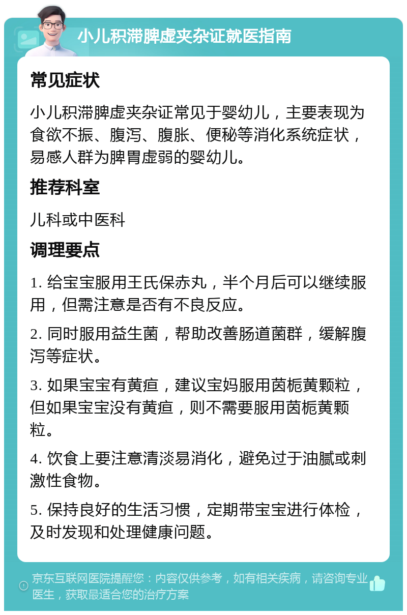 小儿积滞脾虚夹杂证就医指南 常见症状 小儿积滞脾虚夹杂证常见于婴幼儿，主要表现为食欲不振、腹泻、腹胀、便秘等消化系统症状，易感人群为脾胃虚弱的婴幼儿。 推荐科室 儿科或中医科 调理要点 1. 给宝宝服用王氏保赤丸，半个月后可以继续服用，但需注意是否有不良反应。 2. 同时服用益生菌，帮助改善肠道菌群，缓解腹泻等症状。 3. 如果宝宝有黄疸，建议宝妈服用茵栀黄颗粒，但如果宝宝没有黄疸，则不需要服用茵栀黄颗粒。 4. 饮食上要注意清淡易消化，避免过于油腻或刺激性食物。 5. 保持良好的生活习惯，定期带宝宝进行体检，及时发现和处理健康问题。