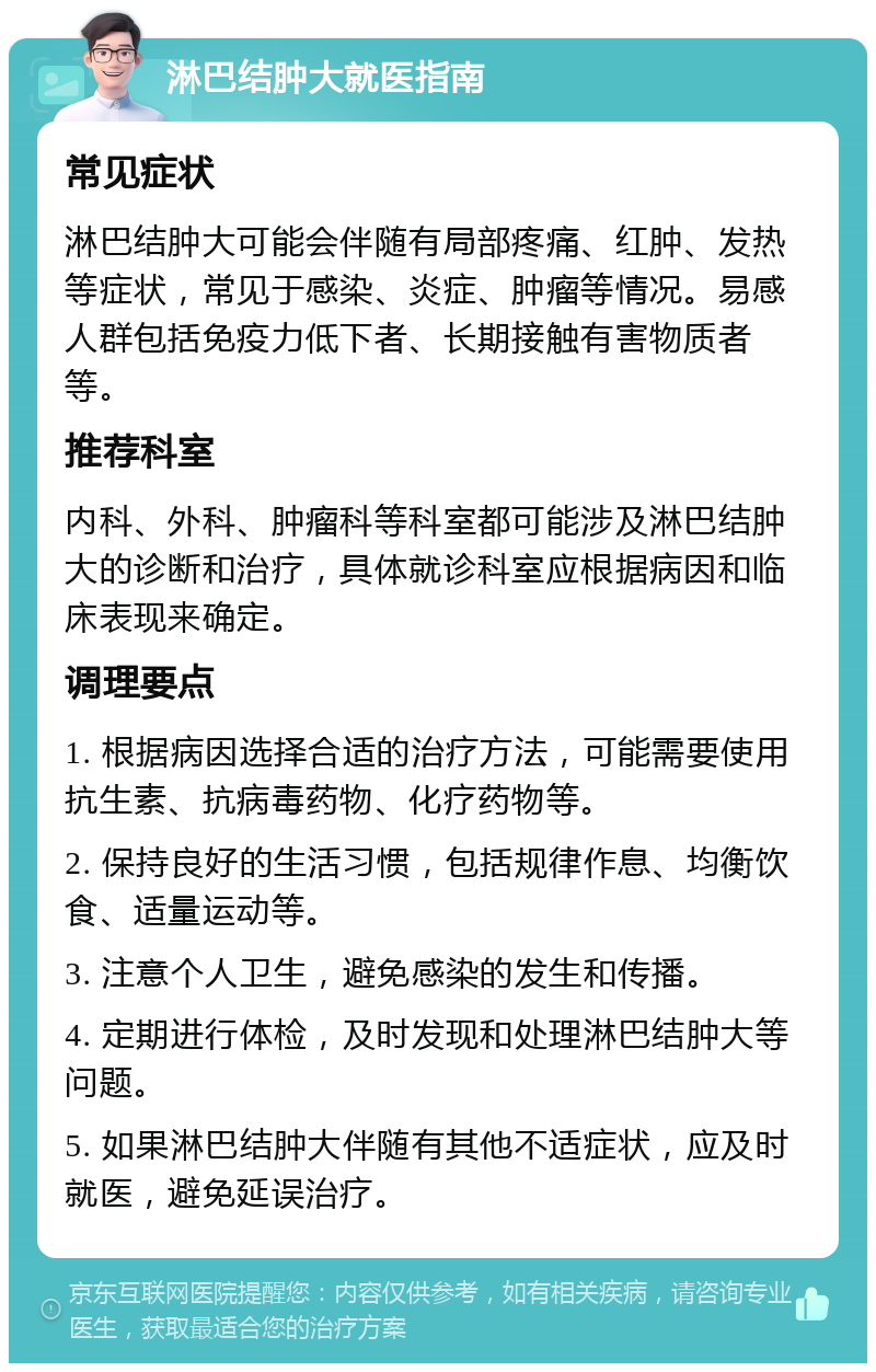 淋巴结肿大就医指南 常见症状 淋巴结肿大可能会伴随有局部疼痛、红肿、发热等症状，常见于感染、炎症、肿瘤等情况。易感人群包括免疫力低下者、长期接触有害物质者等。 推荐科室 内科、外科、肿瘤科等科室都可能涉及淋巴结肿大的诊断和治疗，具体就诊科室应根据病因和临床表现来确定。 调理要点 1. 根据病因选择合适的治疗方法，可能需要使用抗生素、抗病毒药物、化疗药物等。 2. 保持良好的生活习惯，包括规律作息、均衡饮食、适量运动等。 3. 注意个人卫生，避免感染的发生和传播。 4. 定期进行体检，及时发现和处理淋巴结肿大等问题。 5. 如果淋巴结肿大伴随有其他不适症状，应及时就医，避免延误治疗。