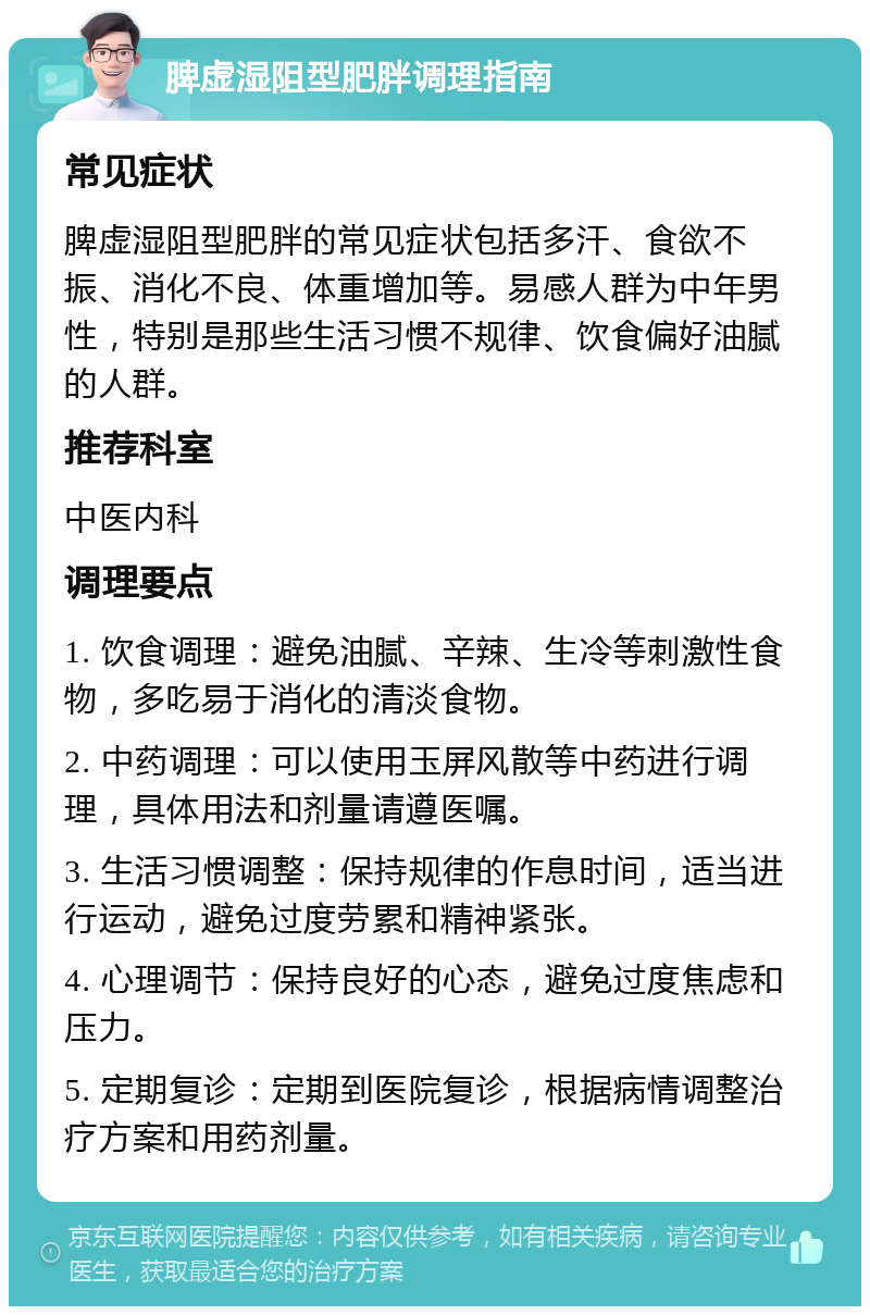 脾虚湿阻型肥胖调理指南 常见症状 脾虚湿阻型肥胖的常见症状包括多汗、食欲不振、消化不良、体重增加等。易感人群为中年男性，特别是那些生活习惯不规律、饮食偏好油腻的人群。 推荐科室 中医内科 调理要点 1. 饮食调理：避免油腻、辛辣、生冷等刺激性食物，多吃易于消化的清淡食物。 2. 中药调理：可以使用玉屏风散等中药进行调理，具体用法和剂量请遵医嘱。 3. 生活习惯调整：保持规律的作息时间，适当进行运动，避免过度劳累和精神紧张。 4. 心理调节：保持良好的心态，避免过度焦虑和压力。 5. 定期复诊：定期到医院复诊，根据病情调整治疗方案和用药剂量。