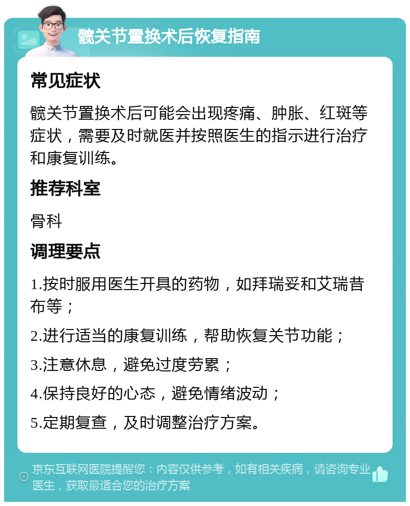 髋关节置换术后恢复指南 常见症状 髋关节置换术后可能会出现疼痛、肿胀、红斑等症状，需要及时就医并按照医生的指示进行治疗和康复训练。 推荐科室 骨科 调理要点 1.按时服用医生开具的药物，如拜瑞妥和艾瑞昔布等； 2.进行适当的康复训练，帮助恢复关节功能； 3.注意休息，避免过度劳累； 4.保持良好的心态，避免情绪波动； 5.定期复查，及时调整治疗方案。