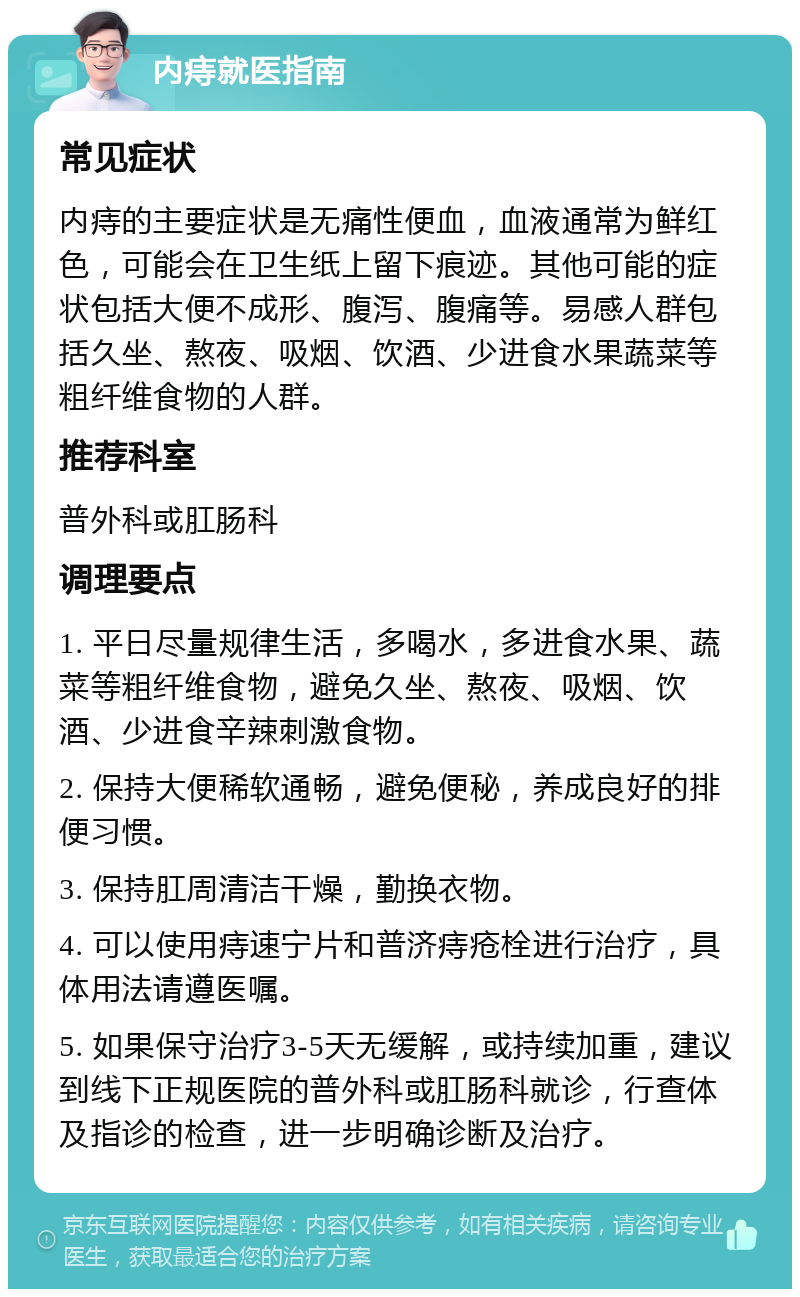 内痔就医指南 常见症状 内痔的主要症状是无痛性便血，血液通常为鲜红色，可能会在卫生纸上留下痕迹。其他可能的症状包括大便不成形、腹泻、腹痛等。易感人群包括久坐、熬夜、吸烟、饮酒、少进食水果蔬菜等粗纤维食物的人群。 推荐科室 普外科或肛肠科 调理要点 1. 平日尽量规律生活，多喝水，多进食水果、蔬菜等粗纤维食物，避免久坐、熬夜、吸烟、饮酒、少进食辛辣刺激食物。 2. 保持大便稀软通畅，避免便秘，养成良好的排便习惯。 3. 保持肛周清洁干燥，勤换衣物。 4. 可以使用痔速宁片和普济痔疮栓进行治疗，具体用法请遵医嘱。 5. 如果保守治疗3-5天无缓解，或持续加重，建议到线下正规医院的普外科或肛肠科就诊，行查体及指诊的检查，进一步明确诊断及治疗。