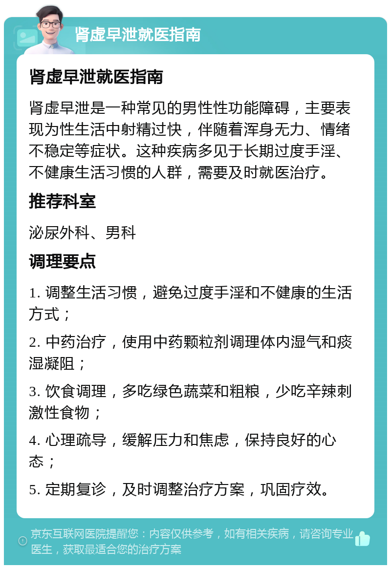 肾虚早泄就医指南 肾虚早泄就医指南 肾虚早泄是一种常见的男性性功能障碍，主要表现为性生活中射精过快，伴随着浑身无力、情绪不稳定等症状。这种疾病多见于长期过度手淫、不健康生活习惯的人群，需要及时就医治疗。 推荐科室 泌尿外科、男科 调理要点 1. 调整生活习惯，避免过度手淫和不健康的生活方式； 2. 中药治疗，使用中药颗粒剂调理体内湿气和痰湿凝阻； 3. 饮食调理，多吃绿色蔬菜和粗粮，少吃辛辣刺激性食物； 4. 心理疏导，缓解压力和焦虑，保持良好的心态； 5. 定期复诊，及时调整治疗方案，巩固疗效。