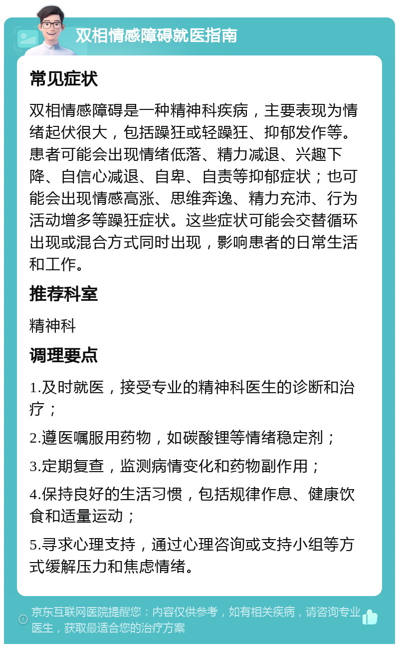 双相情感障碍就医指南 常见症状 双相情感障碍是一种精神科疾病，主要表现为情绪起伏很大，包括躁狂或轻躁狂、抑郁发作等。患者可能会出现情绪低落、精力减退、兴趣下降、自信心减退、自卑、自责等抑郁症状；也可能会出现情感高涨、思维奔逸、精力充沛、行为活动增多等躁狂症状。这些症状可能会交替循环出现或混合方式同时出现，影响患者的日常生活和工作。 推荐科室 精神科 调理要点 1.及时就医，接受专业的精神科医生的诊断和治疗； 2.遵医嘱服用药物，如碳酸锂等情绪稳定剂； 3.定期复查，监测病情变化和药物副作用； 4.保持良好的生活习惯，包括规律作息、健康饮食和适量运动； 5.寻求心理支持，通过心理咨询或支持小组等方式缓解压力和焦虑情绪。