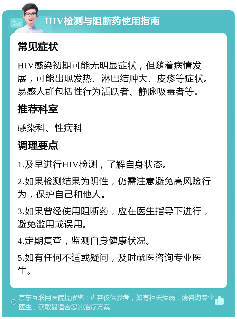 HIV检测与阻断药使用指南 常见症状 HIV感染初期可能无明显症状，但随着病情发展，可能出现发热、淋巴结肿大、皮疹等症状。易感人群包括性行为活跃者、静脉吸毒者等。 推荐科室 感染科、性病科 调理要点 1.及早进行HIV检测，了解自身状态。 2.如果检测结果为阴性，仍需注意避免高风险行为，保护自己和他人。 3.如果曾经使用阻断药，应在医生指导下进行，避免滥用或误用。 4.定期复查，监测自身健康状况。 5.如有任何不适或疑问，及时就医咨询专业医生。