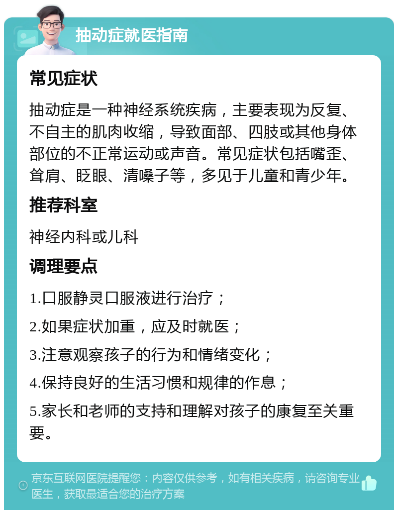 抽动症就医指南 常见症状 抽动症是一种神经系统疾病，主要表现为反复、不自主的肌肉收缩，导致面部、四肢或其他身体部位的不正常运动或声音。常见症状包括嘴歪、耸肩、眨眼、清嗓子等，多见于儿童和青少年。 推荐科室 神经内科或儿科 调理要点 1.口服静灵口服液进行治疗； 2.如果症状加重，应及时就医； 3.注意观察孩子的行为和情绪变化； 4.保持良好的生活习惯和规律的作息； 5.家长和老师的支持和理解对孩子的康复至关重要。