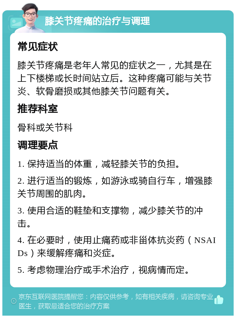 膝关节疼痛的治疗与调理 常见症状 膝关节疼痛是老年人常见的症状之一，尤其是在上下楼梯或长时间站立后。这种疼痛可能与关节炎、软骨磨损或其他膝关节问题有关。 推荐科室 骨科或关节科 调理要点 1. 保持适当的体重，减轻膝关节的负担。 2. 进行适当的锻炼，如游泳或骑自行车，增强膝关节周围的肌肉。 3. 使用合适的鞋垫和支撑物，减少膝关节的冲击。 4. 在必要时，使用止痛药或非甾体抗炎药（NSAIDs）来缓解疼痛和炎症。 5. 考虑物理治疗或手术治疗，视病情而定。