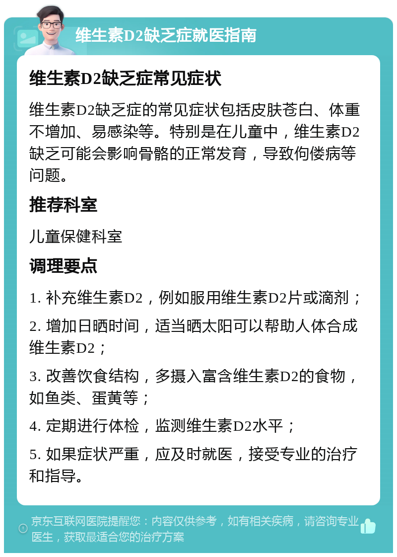 维生素D2缺乏症就医指南 维生素D2缺乏症常见症状 维生素D2缺乏症的常见症状包括皮肤苍白、体重不增加、易感染等。特别是在儿童中，维生素D2缺乏可能会影响骨骼的正常发育，导致佝偻病等问题。 推荐科室 儿童保健科室 调理要点 1. 补充维生素D2，例如服用维生素D2片或滴剂； 2. 增加日晒时间，适当晒太阳可以帮助人体合成维生素D2； 3. 改善饮食结构，多摄入富含维生素D2的食物，如鱼类、蛋黄等； 4. 定期进行体检，监测维生素D2水平； 5. 如果症状严重，应及时就医，接受专业的治疗和指导。