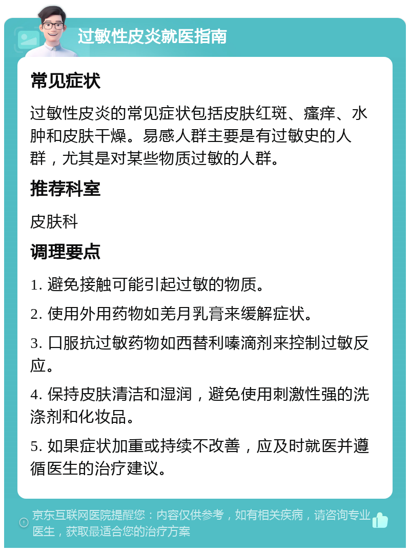 过敏性皮炎就医指南 常见症状 过敏性皮炎的常见症状包括皮肤红斑、瘙痒、水肿和皮肤干燥。易感人群主要是有过敏史的人群，尤其是对某些物质过敏的人群。 推荐科室 皮肤科 调理要点 1. 避免接触可能引起过敏的物质。 2. 使用外用药物如羌月乳膏来缓解症状。 3. 口服抗过敏药物如西替利嗪滴剂来控制过敏反应。 4. 保持皮肤清洁和湿润，避免使用刺激性强的洗涤剂和化妆品。 5. 如果症状加重或持续不改善，应及时就医并遵循医生的治疗建议。