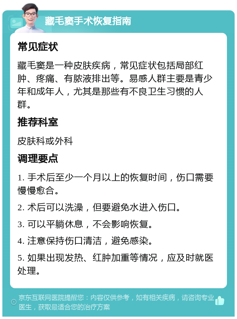 藏毛窦手术恢复指南 常见症状 藏毛窦是一种皮肤疾病，常见症状包括局部红肿、疼痛、有脓液排出等。易感人群主要是青少年和成年人，尤其是那些有不良卫生习惯的人群。 推荐科室 皮肤科或外科 调理要点 1. 手术后至少一个月以上的恢复时间，伤口需要慢慢愈合。 2. 术后可以洗澡，但要避免水进入伤口。 3. 可以平躺休息，不会影响恢复。 4. 注意保持伤口清洁，避免感染。 5. 如果出现发热、红肿加重等情况，应及时就医处理。