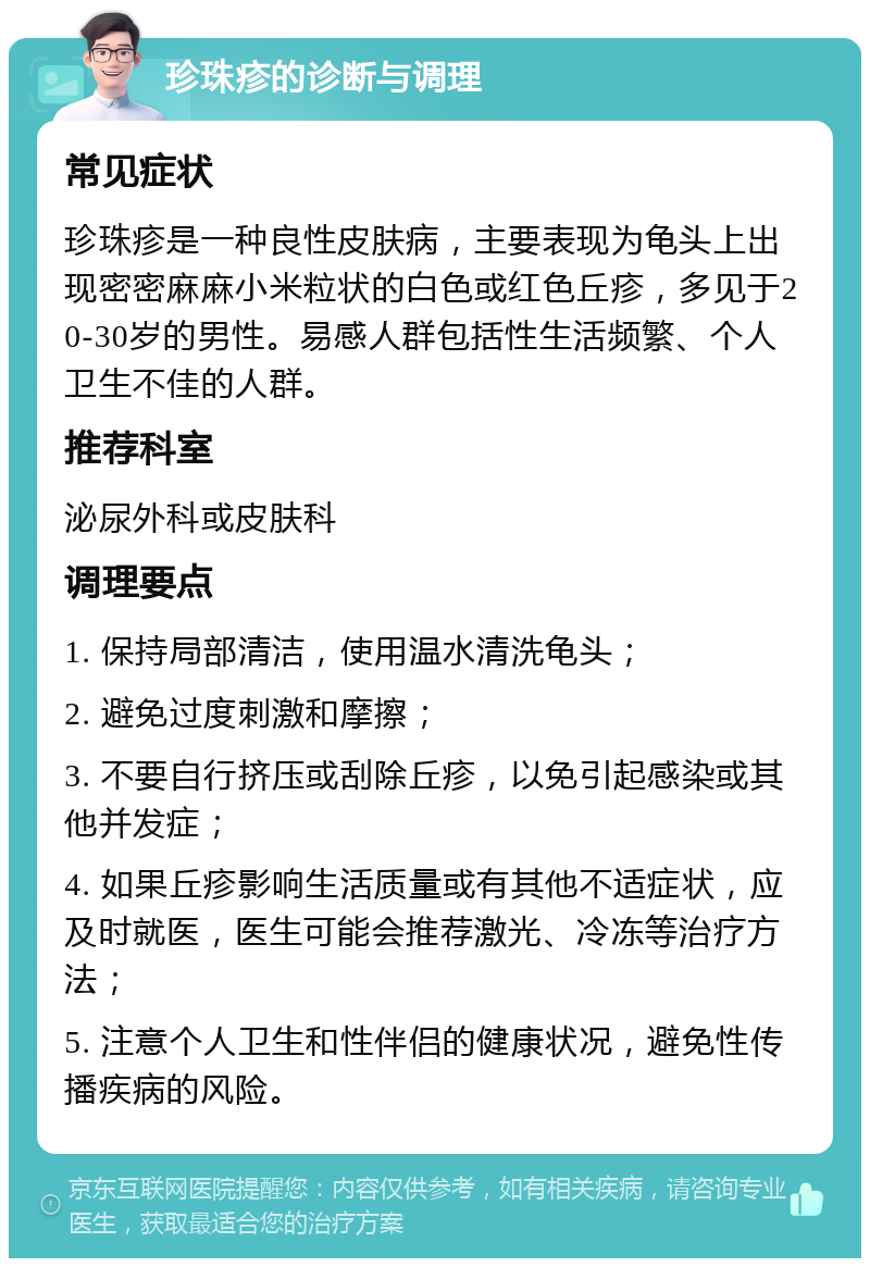 珍珠疹的诊断与调理 常见症状 珍珠疹是一种良性皮肤病，主要表现为龟头上出现密密麻麻小米粒状的白色或红色丘疹，多见于20-30岁的男性。易感人群包括性生活频繁、个人卫生不佳的人群。 推荐科室 泌尿外科或皮肤科 调理要点 1. 保持局部清洁，使用温水清洗龟头； 2. 避免过度刺激和摩擦； 3. 不要自行挤压或刮除丘疹，以免引起感染或其他并发症； 4. 如果丘疹影响生活质量或有其他不适症状，应及时就医，医生可能会推荐激光、冷冻等治疗方法； 5. 注意个人卫生和性伴侣的健康状况，避免性传播疾病的风险。