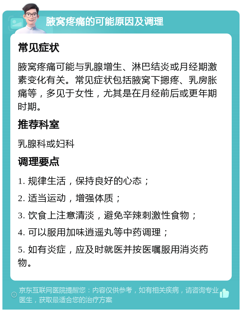 腋窝疼痛的可能原因及调理 常见症状 腋窝疼痛可能与乳腺增生、淋巴结炎或月经期激素变化有关。常见症状包括腋窝下摁疼、乳房胀痛等，多见于女性，尤其是在月经前后或更年期时期。 推荐科室 乳腺科或妇科 调理要点 1. 规律生活，保持良好的心态； 2. 适当运动，增强体质； 3. 饮食上注意清淡，避免辛辣刺激性食物； 4. 可以服用加味逍遥丸等中药调理； 5. 如有炎症，应及时就医并按医嘱服用消炎药物。