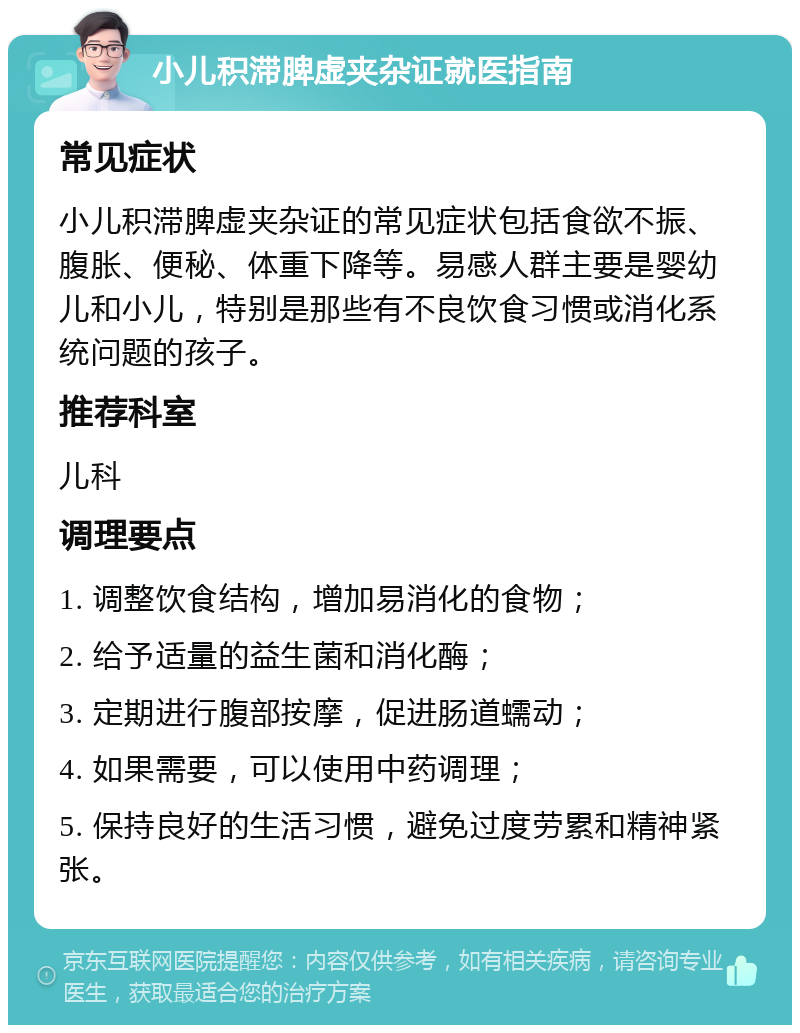 小儿积滞脾虚夹杂证就医指南 常见症状 小儿积滞脾虚夹杂证的常见症状包括食欲不振、腹胀、便秘、体重下降等。易感人群主要是婴幼儿和小儿，特别是那些有不良饮食习惯或消化系统问题的孩子。 推荐科室 儿科 调理要点 1. 调整饮食结构，增加易消化的食物； 2. 给予适量的益生菌和消化酶； 3. 定期进行腹部按摩，促进肠道蠕动； 4. 如果需要，可以使用中药调理； 5. 保持良好的生活习惯，避免过度劳累和精神紧张。