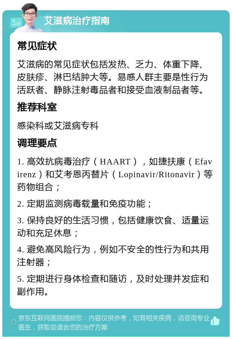 艾滋病治疗指南 常见症状 艾滋病的常见症状包括发热、乏力、体重下降、皮肤疹、淋巴结肿大等。易感人群主要是性行为活跃者、静脉注射毒品者和接受血液制品者等。 推荐科室 感染科或艾滋病专科 调理要点 1. 高效抗病毒治疗（HAART），如捷扶康（Efavirenz）和艾考恩丙替片（Lopinavir/Ritonavir）等药物组合； 2. 定期监测病毒载量和免疫功能； 3. 保持良好的生活习惯，包括健康饮食、适量运动和充足休息； 4. 避免高风险行为，例如不安全的性行为和共用注射器； 5. 定期进行身体检查和随访，及时处理并发症和副作用。